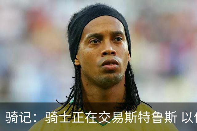 骑记：骑士正在交易斯特鲁斯 以便为詹姆斯提供1500万全额中产